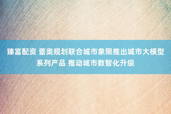 臻富配资 蕾奥规划联合城市象限推出城市大模型系列产品 推动城市数智化升级