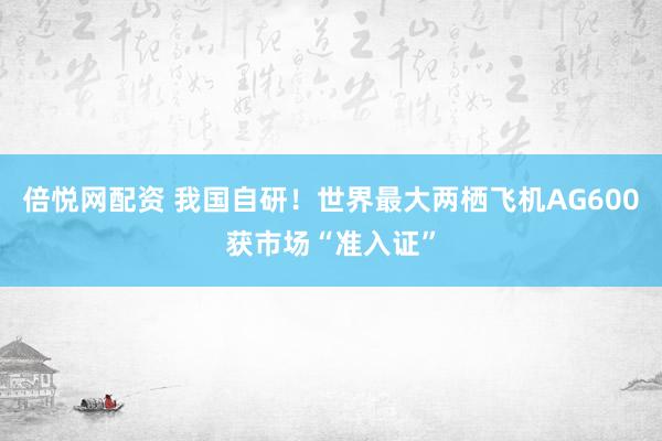 倍悦网配资 我国自研！世界最大两栖飞机AG600获市场“准入证”