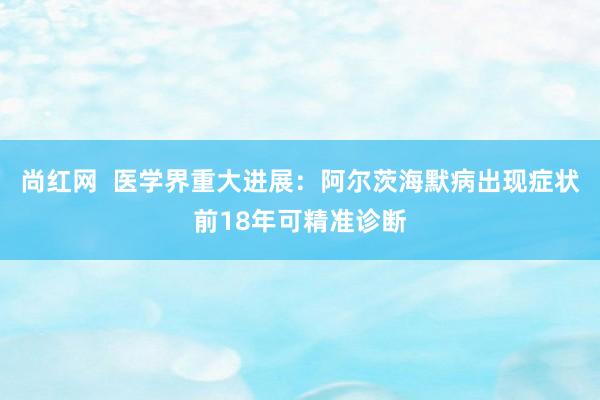 尚红网  医学界重大进展：阿尔茨海默病出现症状前18年可精准诊断