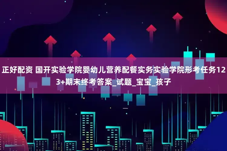 正好配资 国开实验学院婴幼儿营养配餐实务实验学院形考任务123+期末终考答案_试题_宝宝_孩子