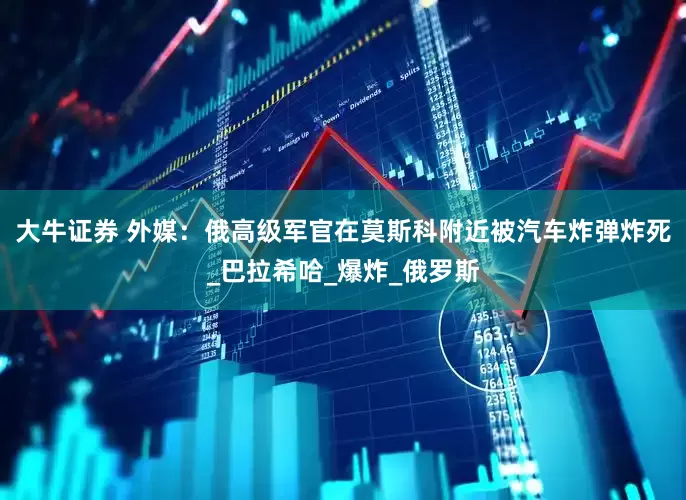 大牛证券 外媒：俄高级军官在莫斯科附近被汽车炸弹炸死_巴拉希哈_爆炸_俄罗斯