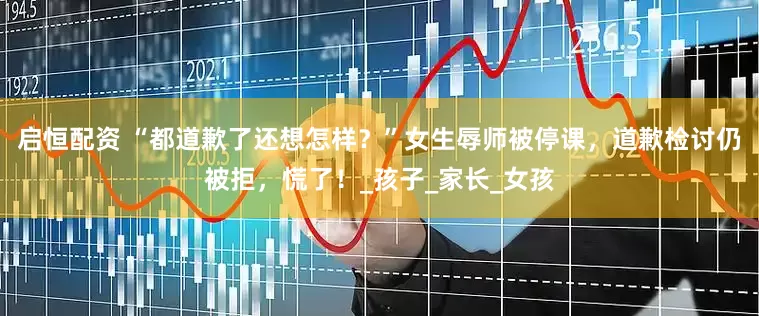 启恒配资 “都道歉了还想怎样？”女生辱师被停课，道歉检讨仍被拒，慌了！_孩子_家长_女孩