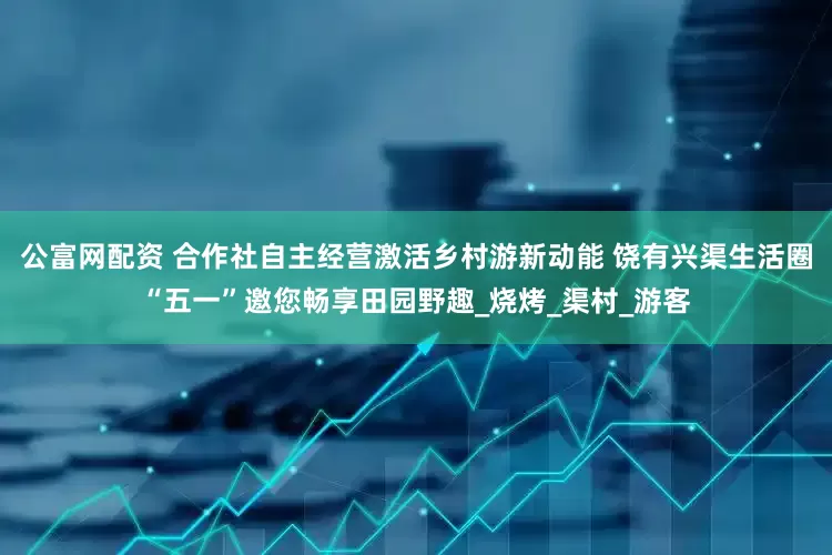 公富网配资 合作社自主经营激活乡村游新动能 饶有兴渠生活圈“五一”邀您畅享田园野趣_烧烤_渠村_游客