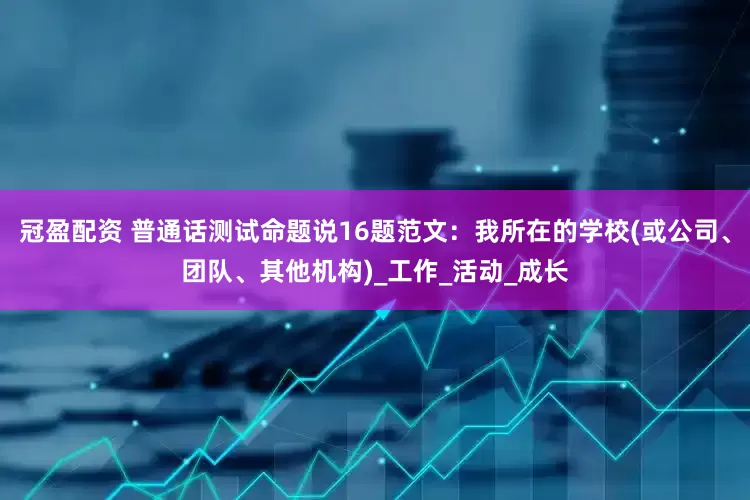 冠盈配资 普通话测试命题说16题范文：我所在的学校(或公司、团队、其他机构)_工作_活动_成长
