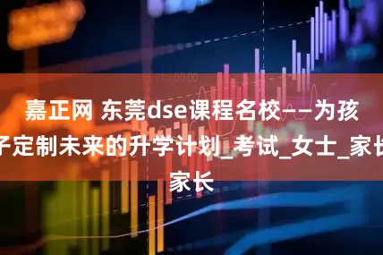 嘉正网 东莞dse课程名校——为孩子定制未来的升学计划_考试_女士_家长