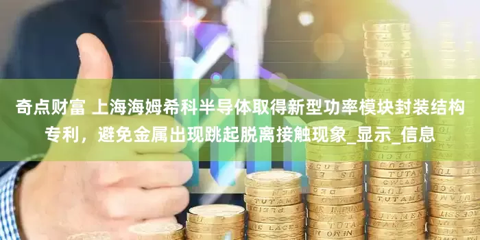 奇点财富 上海海姆希科半导体取得新型功率模块封装结构专利，避免金属出现跳起脱离接触现象_显示_信息