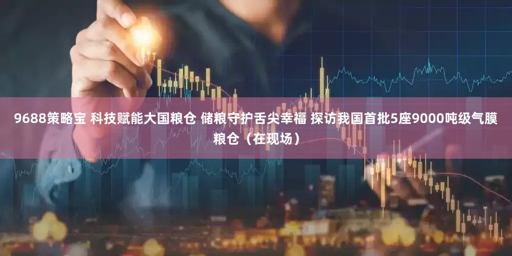 9688策略宝 科技赋能大国粮仓 储粮守护舌尖幸福 探访我国首批5座9000吨级气膜粮仓（在现场）