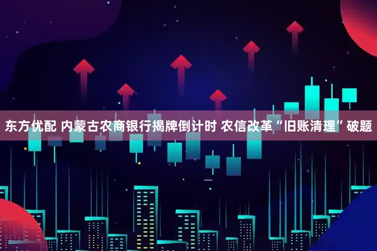 东方优配 内蒙古农商银行揭牌倒计时 农信改革“旧账清理”破题