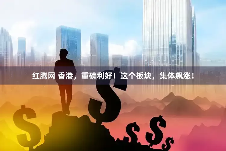 红腾网 香港，重磅利好！这个板块，集体飙涨！