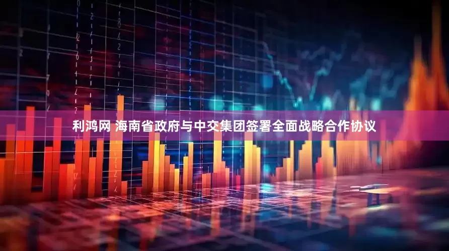 利鸿网 海南省政府与中交集团签署全面战略合作协议