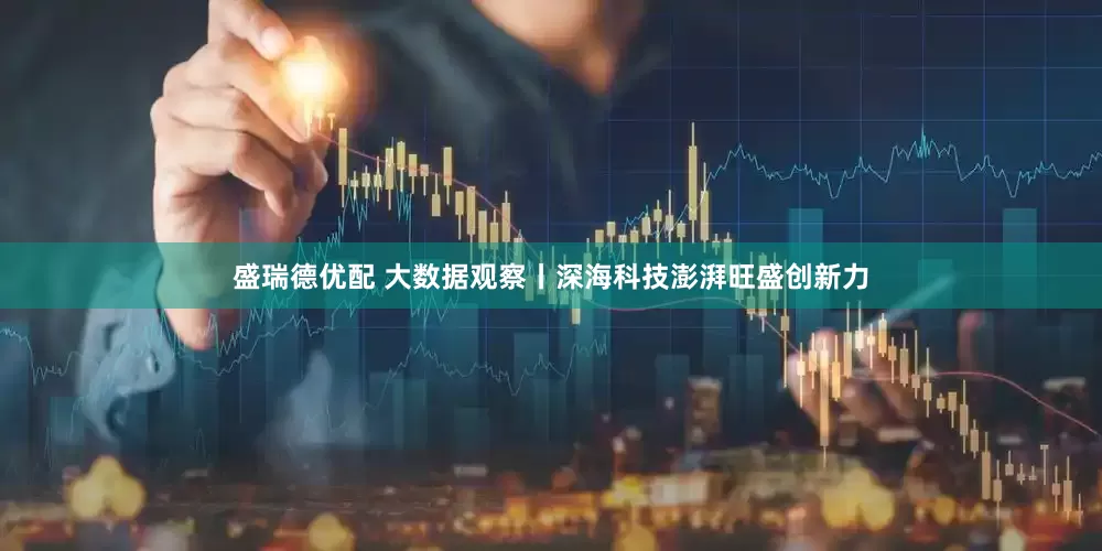 盛瑞德优配 大数据观察丨深海科技澎湃旺盛创新力