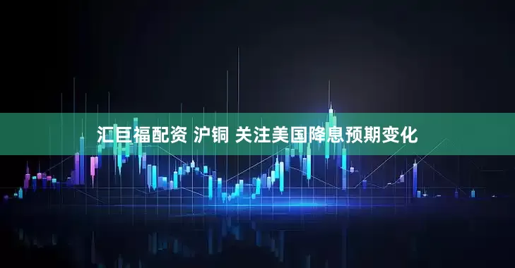 汇巨福配资 沪铜 关注美国降息预期变化