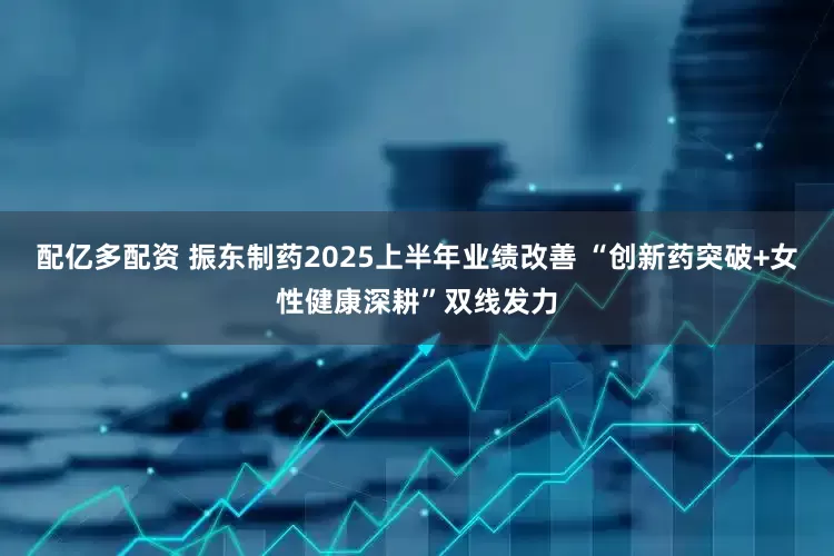 配亿多配资 振东制药2025上半年业绩改善 “创新药突破+女性健康深耕”双线发力