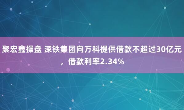 聚宏鑫操盘 深铁集团向万科提供借款不超过30亿元，借款利率2.34%