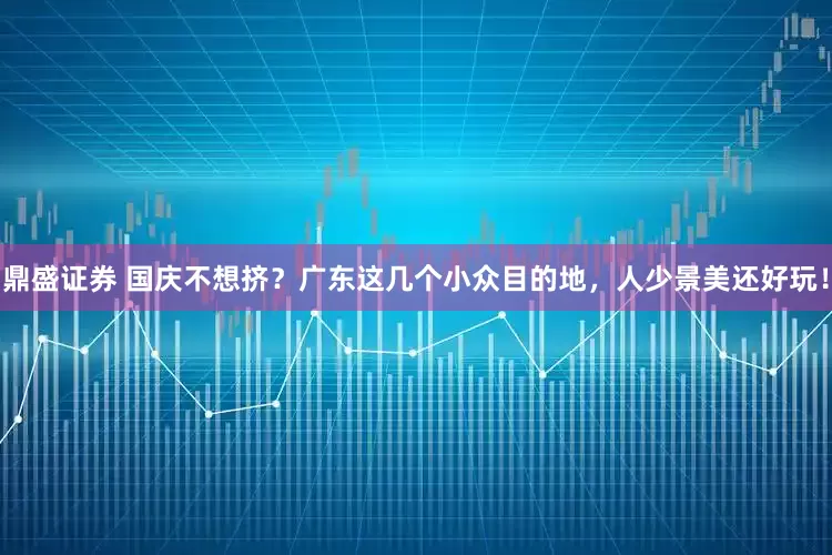 鼎盛证券 国庆不想挤？广东这几个小众目的地，人少景美还好玩！