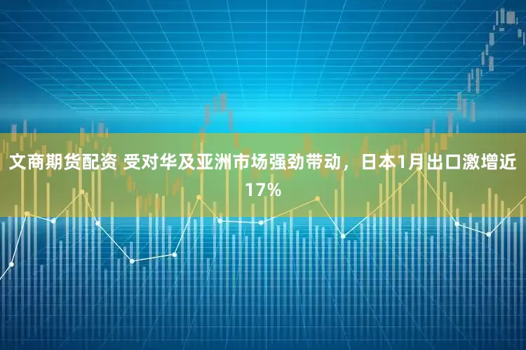 文商期货配资 受对华及亚洲市场强劲带动，日本1月出口激增近17%