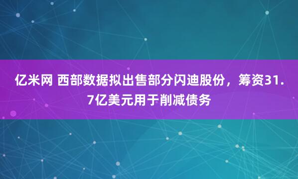 亿米网 西部数据拟出售部分闪迪股份，筹资31.7亿美元用于削减债务