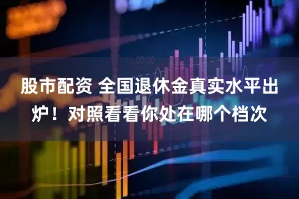 股市配资 全国退休金真实水平出炉！对照看看你处在哪个档次
